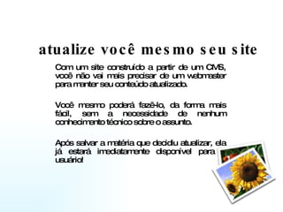 atualize você mesmo seu site Com um site construído a partir de um CMS, você não vai mais precisar de um webmaster para manter seu conteúdo atualizado.  Você mesmo poderá fazê-lo, da forma mais fácil, sem a necessidade de nenhum conhecimento técnico sobre o assunto.  Após salvar a matéria que decidiu atualizar, ela já estará imediatamente disponível para o usuário!  