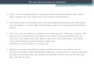 Por que devo investir na internet?

• Antes, no meio empresarial ou comercial quem não tinha telefone não existia.
Hoje, empresa que não tenha web site é como se não existisse
•

A Internet tem se destacado como meio privilegiado de pesquisa de informação
sobre produtos e serviços; Que tal sua página aparecer nas pesquisas do Google
então?

•

Seu site será sua vitrine que funciona 24 horas por dia, 7 dias por semana, 365
dias por ano, até durante os feriados, sua vitrine na internet não precisa de
descanso e não falta ao serviço. Mesmo que você esteja dormindo, sua vitrine
estará funcionando, pessoas estarão vendo seus
trabalhos, cursos, produtos, serviços, etc.

•

Qualquer pessoa conectada à internet poderá tornar-se um cliente. O site
mostrará o produto, dará informações sobre ele, ajudará muito a tirar as dúvidas
que um consumidor possa ter. As pessoas poderão visitar sua loja 24 horas por
dia, sem sair de casa.

 
