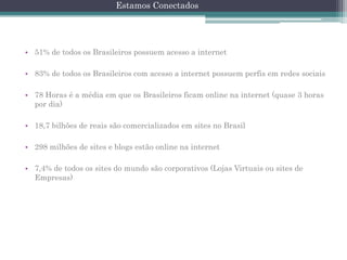 Estamos Conectados

• 51% de todos os Brasileiros possuem acesso a internet
• 83% de todos os Brasileiros com acesso a internet possuem perfis em redes sociais
• 78 Horas é a média em que os Brasileiros ficam online na internet (quase 3 horas
por dia)

• 18,7 bilhões de reais são comercializados em sites no Brasil
• 298 milhões de sites e blogs estão online na internet
• 7,4% de todos os sites do mundo são corporativos (Lojas Virtuais ou sites de
Empresas)

 