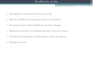 Benefícios de um Site

• Divulgação de sua empresa 24 horas por dia
• Mais de 21 Milhões de potenciais clientes só no Brasil
• Presença na maior lista telefônica do mundo: o Google
• Negócios na internet é a atividade que mais cresce no mundo
• Facilidade de divulgação de informações e ações da empresa
• Redução de custos

 