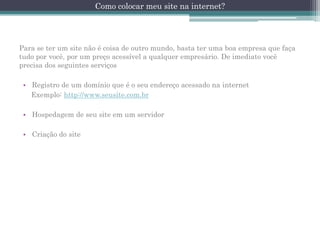 Como colocar meu site na internet?

Para se ter um site não é coisa de outro mundo, basta ter uma boa empresa que faça
tudo por você, por um preço acessível a qualquer empresário. De imediato você
precisa dos seguintes serviços
• Registro de um domínio que é o seu endereço acessado na internet
Exemplo: http://www.seusite.com.br

• Hospedagem de seu site em um servidor
• Criação do site

 