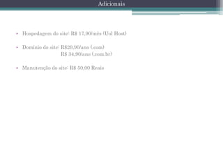 Adicionais

• Hospedagem do site: R$ 17,90/mês (Uol Host)
• Domínio do site: R$29,90/ano (.com)
R$ 34,90/ano (.com.br)
• Manutenção do site: R$ 50,00 Reais

 