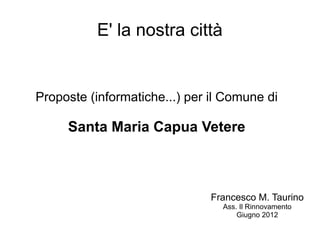 E' la nostra città


Proposte (informatiche...) per il Comune di

     Santa Maria Capua Vetere



                               Francesco M. Taurino
                                 Ass. Il Rinnovamento
                                     Giugno 2012
 