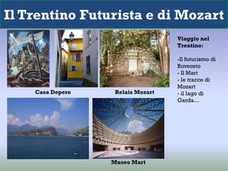 Il Trentino Futurista e di Mozart
                                   Viaggio nel
                                   Trentino:

                                   -Il futurismo di
                                   Rovereto
                                   - Il Mart
                                   - le tracce di
                                   Mozart
    Casa Depero    Relais Mozart   - il lago di
                                   Garda…




                  Museo Mart
 