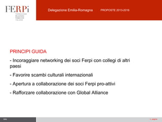 Delegazione Emilia-Romagna

PROPOSTE 2013-2016

PRINCIPI GUIDA
- Incoraggiare networking dei soci Ferpi con collegi di altri
paesi
- Favorire scambi culturali internazionali
- Apertura a collaborazione dei soci Ferpi pro-attivi
- Rafforzare collaborazione con Global Alliance

data

n. pagina

 