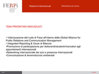 Relazioni Internazionali

PROPOSTE 2013-2016

TEMI PRIORITARI INDIVIDUATI

• Valorizzazione del ruolo di Ferpi all’interno della Global Alliance for
Public Relations and Communication Management
• Integrated Reporting & Oscar di Bilancio
•Promozione di partecipazione per dottorandi/studenti/ricercatori agli
appuntamenti internazionali
•Networking internazionale dei soci e presenze internazionali
•Comunicazione & terremoto/crisi ambientali

data

n. pagina

 