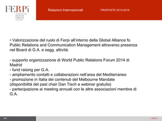 Relazioni Internazionali

PROPOSTE 2013-2016

• Valorizzazione del ruolo di Ferpi all’interno della Global Alliance fo
Public Relations and Communication Management attraverso presenza
nel Board di G.A. e segg. attività:
- supporto organizzazione di World Public Relations Forum 2014 di
Madrid
- fund raising per G.A.
- ampliamento contatti e collaborazioni nell’area del Mediterraneo
- promozione in Italia dei contenuti del Melbourne Mandate
(disponibilità del past chair Dan Tisch a webinar gratuito)
- partecipazione ai meeting annuali con le altre associazioni membre di
G.A.

data

n. pagina

 