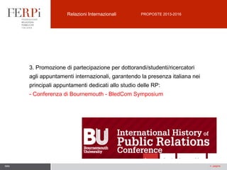 Relazioni Internazionali

PROPOSTE 2013-2016

3. Promozione di partecipazione per dottorandi/studenti/ricercatori
agli appuntamenti internazionali, garantendo la presenza italiana nei
principali appuntamenti dedicati allo studio delle RP:
- Conferenza di Bournemouth - BledCom Symposium

data

n. pagina

 