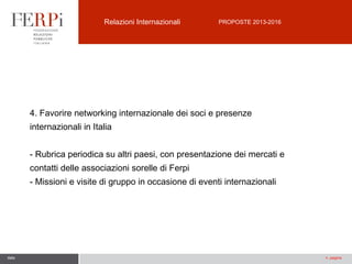 Relazioni Internazionali

PROPOSTE 2013-2016

4. Favorire networking internazionale dei soci e presenze
internazionali in Italia
- Rubrica periodica su altri paesi, con presentazione dei mercati e
contatti delle associazioni sorelle di Ferpi
- Missioni e visite di gruppo in occasione di eventi internazionali

data

n. pagina

 
