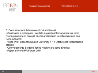 Relazioni Internazionali

PROPOSTE 2013-2016

5. Comunicazione & terremoto/crisi ambientali
- Continuare a sviluppare i contatti in ambito internazionale sul tema
“Comunicazione in contesti di crisi ambientale” in collaborazione con
Ferpi Abruzzo:
- Visita Prof. Sheenan Deakin University 4-11 Ottobre per realizzazione
articolo
- Coinvolgimento Studenti Johns Hopkins sul tema Energia
- Paper al World PR Forum 2014

data

n. pagina

 