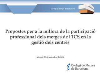 Propostes per a la millora de la participació
professional dels metges de l’ICS en la
gestió dels centres
Mataró, 30 de setembre de 2016
 