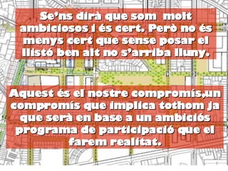 Se’ns dirà que som  molt ambiciosos i és cert. Però no és menys cert que sense posar el llistó ben alt no s’arriba lluny. Aquest és el nostre compromís,un compromís que implica tothom ja que serà en base a un ambiciós programa de participació que el farem realitat. 