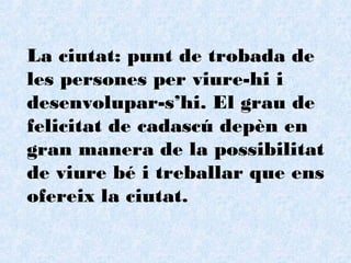 La ciutat: punt de trobada de les persones per viure-hi i desenvolupar-s’hi. El grau de felicitat de cadascú depèn en gran manera de la possibilitat de viure bé i treballar que ens ofereix la ciutat. 