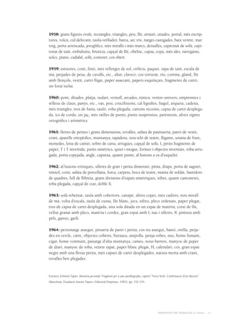 Propostes per treballar a l’aula - 11
1958: grans figures ovals, rectangles, triangles, peu, llit, armari, onades, portal, més escrip-
tures, volcà, cul defecant, taula-vetllador, barca, arc iris, natges castigades, baix ventre, mar
roig, porta arrencada, jeroglífics, més miralls i més marcs, deixalles, capitonat de sofà, capi-
tonat de taüt, embalums, brutícia, capçal de llit, obelisc, capsa, copa, més ales, navegants,
solcs, piano, cadafal, sofà, costurer, cos obert.
1959: estisores, cosit, fistó, més rellotges de sol, orificis, paquet, tapa de taüt, escala de
mà, petjades de peus, de cavalls, etc., altar, clavecí, cos torturat, riu, cortina, gland, llit
amb llençols, vestit, cartó lligat, paper assecant, papers esquinçats, fragments de cartó,
un forat isolat.
1960: pont, ditades, platja, sudari, ventall, arcades, túnica, ventre-univers, empremtes i
relleus de claus, panys, etc., vas, pou, crucifixions, cal·ligrafies, bagul, arqueta, cadena,
més triangles, tros de fusta, tauló, roba plegada, cartons recosits, capsa de cartó desplega-
da, ics de corda, un jaç, més ratlles de punts, punts suspensius, parèntesis, altres signes
ortogràfics i aritmètics.
1961: lletres de petites i grans dimensions, tovalles, safata de pastisseria, patró de vestit,
crani, aparells ortopèdics, muntanya, tapadora, nou teló de teatre, lligams, sotana de frare,
monedes, lona de camió, sobre de carta, arrugues, capçal de sofà, I, petits fragments de
paper, T i T invertida, punts simètrics, quiet i mogut, formes i objectes inventats, roba arru-
gada, porta copejada, angle, caputxa, quatre punts, al·lusions a os d’esquelet.
1962: al·lusions eròtiques, ulleres de gran i petita dimensió, pinta, draps, porta de sagrari,
nínxol, coixí, safata de porcellana, forca, carpeta, boca de teatre, manta de soldat, bastidors
de quadres, full de llibreta, grans divisions d’espais simètriques, xifres, quatre cantoneres,
roba plegada, capçal de cuir, doble X.
1963: sofà rebentat, taula amb cobertors, canapè, altres copes, més cadires, nou mirall
de mà, volta d’escala, taula de cuina, llit blanc, jocs, xifres, plecs ordenats, paper plegat,
tros de capsa de cartó desplegada, una sola ditada en un espai de matèria, coixí de llit,
vellut granat amb plecs, matèria i cordes, gran espai amb I, nas i ulleres, 8, pintura amb
pèls, ganxo, garfi.
1964: personatge assegut, pissarra de paret i petita, cos nu assegut, bastó, orella, petja-
des en cercle, catre, objectes coberts, butxaca, ampolla, penja-robes, nus, home fumant,
cigar, home vomitant, paisatge d’alta muntanya, cames, nous barrets, manyoc de paper
de diari, manyoc de roba, ventre tapat, paper blanc plegat, H, calendari, cor, gran espai
negre amb una fletxa petita, més capses de cartó desplegades, natura morta amb crani,
tovalles ben plegades.
Extracte d’Antoni Tàpies. Memòria personal. Fragment per a una autobiografia, capítol “Nova York. Confirmació d’un discurs”
(Barcelona: Fundació Antoni Tàpies i Editorial Empúries, 1993), pp. 332-335.
 