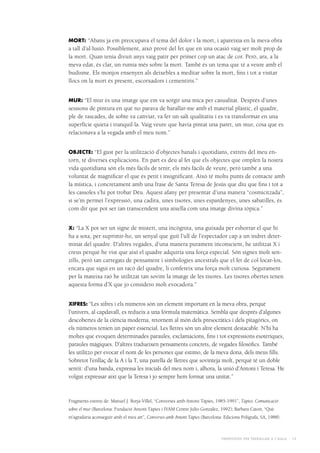 Propostes per treballar a l’aula - 13
MORT: “Abans ja em preocupava el tema del dolor i la mort, i apareixia en la meva obra
a tall d’al·lusió. Possiblement, això prové del fet que en una ocasió vaig ser molt prop de
la mort. Quan tenia divuit anys vaig patir per primer cop un atac de cor. Però, ara, a la
meva edat, és clar, un rumia més sobre la mort. També és un tema que té a veure amb el
budisme. Els monjos ensenyen als deixebles a meditar sobre la mort, fins i tot a visitar
llocs on la mort és present, escorxadors i cementiris.”
MUR: “El mur és una imatge que em va sorgir una mica per casualitat. Després d’unes
sessions de pintura en què no parava de barallar-me amb el material plàstic, el quadre,
ple de rascades, de sobte va canviar, va fer un salt qualitatiu i es va transformar en una
superfície quieta i tranquil·la. Vaig veure que havia pintat una paret, un mur, cosa que es
relacionava a la vegada amb el meu nom.”
OBJECTE: “El gust per la utilització d’objectes banals i quotidians, extrets del meu en-
torn, té diverses explicacions. En part es deu al fet que els objectes que omplen la nostra
vida quotidiana són els més fàcils de tenir, els més fàcils de veure, però també a una
voluntat de magnificar el que és petit i insignificant. Això té molts punts de contacte amb
la mística, i concretament amb una frase de Santa Teresa de Jesús que diu que fins i tot a
les cassoles s’hi pot trobar Déu. Aquest afany per presentar d’una manera “cosmicitzada”,
si se’m permet l’expressió, una cadira, unes tisores, unes espardenyes, unes sabatilles, és
com dir que pot ser tan transcendent una aixella com una imatge divina tòpica.”
X: “La X pot ser un signe de misteri, una incògnita, una guixada per esborrar el que hi
ha a sota, per suprimir-ho, un senyal que guiï l’ull de l’espectador cap a un indret deter-
minat del quadre. D’altres vegades, d’una manera purament inconscient, he utilitzat X i
creus perquè he vist que així el quadre adquiria una força especial. Són signes molt sen-
zills, però tan carregats de pensament i simbologies ancestrals que el fet de col·locar-los,
encara que sigui en un racó del quadre, li confereix una força molt curiosa. Segurament
per la mateixa raó he utilitzat tan sovint la imatge de les tisores. Les tisores obertes tenen
aquesta forma d’X que jo considero molt evocadora.”
XIFRES: “Les xifres i els números són un element important en la meva obra, perquè
l’univers, al capdavall, es redueix a una fórmula matemàtica. Sembla que després d’algunes
descobertes de la ciència moderna, retornem al món dels presocràtics i dels pitagòrics, on
els números tenien un paper essencial. Les lletres són un altre element destacable. N’hi ha
moltes que evoquen determinades paraules, exclamacions, fins i tot expressions esotèriques,
paraules màgiques. D’altres tradueixen pensaments concrets, de vegades filosòfics. També
les utilitzo per evocar el nom de les persones que estimo, de la meva dona, dels meus fills.
Sobretot l’enllaç de la A i la T, una parella de lletres que sovinteja molt, perquè té un doble
sentit: d’una banda, expressa les inicials del meu nom i, alhora, la unió d’Antoni i Teresa. He
volgut expressar així que la Teresa i jo sempre hem format una unitat.”
Fragments extrets de: Manuel J. Borja-Villel, “Converses amb Antoni Tàpies, 1985-1991”, Tàpies. Comunicació
sobre el mur (Barcelona: Fundació Antoni Tàpies i IVAM Centre Julio González, 1992); Barbara Catoir, “Què
m’agradaria aconseguir amb el meu art”, Converses amb Antoni Tàpies (Barcelona: Edicions Polígrafa, SA, 1988).
 