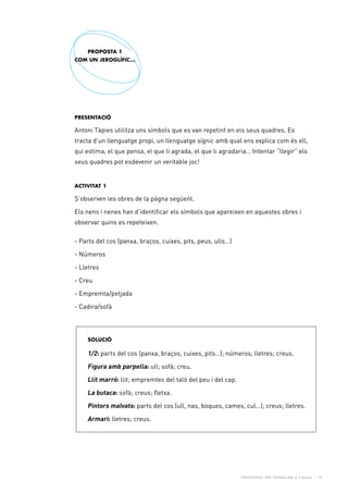 Propostes per treballar a l’aula - 14
Presentació
Antoni Tàpies utilitza uns símbols que es van repetint en els seus quadres. Es
tracta d’un llenguatge propi, un llenguatge sígnic amb qual ens explica com és ell,
qui estima, el que pensa, el que li agrada, el que li agradaria… Intentar “llegir” els
seus quadres pot esdevenir un veritable joc!
Activitat 1
S’observen les obres de la pàgna següent.
Els nens i nenes han d’identificar els símbols que apareixen en aquestes obres i
observar quins es repeteixen.
- Parts del cos (panxa, braços, cuixes, pits, peus, ulls…)
- Números
- Lletres
- Creu
- Empremta/petjada
- Cadira/sofà
PROPOSTA 1
COM UN JEROGLÍFIC...
SOLUCIÓ
1/2: parts del cos (panxa, braços, cuixes, pits…); números; lletres; creus.
Figura amb parpella: ull; sofà; creu.
Llit marró: llit; empremtes del taló del peu i del cap.
La butaca: sofà; creus; fletxa.
Pintors malvats: parts del cos (ull, nas, boques, cames, cul…); creus; lletres.
Armari: lletres; creus.
 