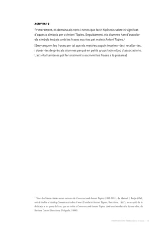 Propostes per treballar a l’aula - 16
Activitat 2
Primerament, es demana als nens i nenes que facin hipòtesis sobre el significat
d’aquests símbols per a Antoni Tàpies. Seguidament, els alumnes han d’associar
els símbols trobats amb les frases escrites pel mateix Antoni Tàpies.1
[Emmarquem les frases per tal que els mestres puguin imprimir-les i retallar-les,
i donar-les després als alumnes perquè en petits grups facin el joc d’associacions.
L’activitat també es pot fer oralment o escrivint les frases a la pissarra]
1 Totes les frases citades estan extretes de Converses amb Antoni Tàpies (1985-1991), de Manuel J. Borja-Villel,
article inclòs al catàleg Comunicació sobre el mur (Fundació Antoni Tàpies, Barcelona, 1992), a excepció de la
dedicada a les parts del cos, que es troba a Converses amb Antoni Tàpies. Amb una introducció a la seva obra, de
Barbara Catoir (Barcelona: Polígrafa, 1988).
 