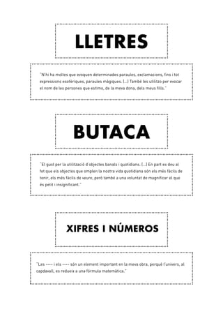 “N’hi ha moltes que evoquen determinades paraules, exclamacions, fins i tot
expressions esotèriques, paraules màgiques. (…) També les utilitzo per evocar
el nom de les persones que estimo, de la meva dona, dels meus fills.”
“El gust per la utilització d’objectes banals i quotidians. (…) En part es deu al
fet que els objectes que omplen la nostra vida quotidiana són els més fàcils de
tenir, els més fàcils de veure, però també a una voluntat de magnificar el que
és petit i insignificant.”
“Les ---- i els ---- són un element important en la meva obra, perquè l’univers, al
capdavall, es redueix a una fórmula matemàtica.”
Lletres
Butaca
Xifres i números
 