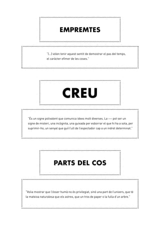 Empremtes
Creu
Parts del cos
“(…) volen tenir aquest sentit de demostrar el pas del temps,
el caràcter efímer de les coses.”
“És un signe polivalent que comunica idees molt diverses. La --- pot ser un
signe de misteri, una incògnita, una guixada per esborrar el que hi ha a sota, per
suprimir-ho, un senyal que guiï l’ull de l’espectador cap a un indret determinat.”
“Volia mostrar que l’ésser humà no és privilegiat, sinó una part de l’univers, que té
la mateixa naturalesa que els astres, que un tros de paper o la fulla d’un arbre.”
 