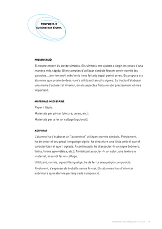 Propostes per treballar a l’aula - 19
PRESENTACIÓ
El nostre entorn és ple de símbols. Els símbols ens ajuden a llegir les coses d’una
manera més ràpida. Si en comptes d’utilitzar símbols féssim servir només les
paraules… aniríem molt més lents i ens faltaria espai pertot arreu. Es proposa als
alumnes que provin de descriure’s utilitzant tan sols signes. Es tracta d’elaborar
una mena d’autoretrat interior, on els aspectes físics no són precisament el més
important.
Materials necessaris
Paper i llapis.
Materials per pintar (pintura, ceres, etc.).
Materials per a fer un collage (opcional).
Activitat
L’alumne ha d’elaborar un “autoretrat” utilitzant només símbols. Prèviament,
ha de crear el seu propi llenguatge sígnic: ha d’escriure una llista amb el que el
caracteritza i el que li agrada. A continuació, ha d’associar-hi un signe (número,
lletra, forma geomètrica, etc.). També pot associar-hi un color, una textura o
material, si es vol fer un collage.
Utilitzant, només, aquest llenguatge, ha de fer la seva pròpia composició.
Finalment, s’exposen els treballs sense firmar. Els alumnes han d’intentar
esbrinar a quin alumne pertany cada composició.
PROPOSTA 2
AUTORETRAT SÍGNIC
 