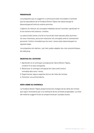 Propostes per treballar a l’aula - 2
Presentació
Les propostes que us suggerim a continuació estan vinculades a l’activitat
que les educadores de la Fundació Antoni Tàpies han desenvolupat (o
desenvoluparan) amb els vostres alumnes.
L’objectiu és reforçar els conceptes treballats durant l’activitat i aprofundir-hi
d’una manera més extensa i creativa.
La selecció dels temes s’ha fet en funció del nivell educatiu dels alumnes i
els seus interessos, procurant relacionar els conceptes amb el coneixement
personal i l’entorn immediat que els nens i nenes estan desenvolupant en
aquesta etapa.
Les propostes són obertes i, per tant, podeu adaptar-les a les característiques
de cada grup.
Objectius de l’activitat
1. Aprofundir en el contingut conceptual de l’obra d’Antoni Tàpies,
	 incloent-hi la seva iconografia.
2. Relacionar el contingut conceptual de l’obra amb l’entorn
	 immediat dels nens i nenes.
3. Experimentar alguns aspectes tècnics de l’obra de l’artista.
4. Fomentar una actitud oberta.
Nota sobre els materials
La Fundació Antoni Tàpies proporcionarà les imatges de les obres de l’artista
que siguin necessàries per a la realització de les activitats proposades. La resta
del material suggerit ha de ser proporcionat per la pròpia escola.
 
