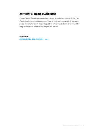 Propostes per treballar a l’aula - 20
PROPOSTA 1
eXPERIMENTEM AMB TEXTURES pàg. 21
ACTIVITAT 3: OBRES MATÈRIQUES
L’obra d’Antoni Tàpies destaca per la presència de materials extrapictòrics. L’ús
d’aquests elements està estretament lligat al contingut conceptual de les seves
peces. Contemplar algun d’aquests quadres tan carregats de matèria ens pot fer
preguntar sobre el procés tècnic emprat per fer-los.
 