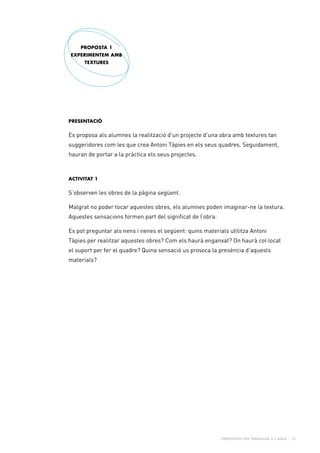 Propostes per treballar a l’aula - 21
PRESENTACIÓ
Es proposa als alumnes la realització d’un projecte d’una obra amb textures tan
suggeridores com les que crea Antoni Tàpies en els seus quadres. Seguidament,
hauran de portar a la pràctica els seus projectes.
Activitat 1
S’observen les obres de la pàgina següent.
Malgrat no poder tocar aquestes obres, els alumnes poden imaginar-ne la textura.
Aquestes sensacions formen part del significat de l’obra.
Es pot preguntar als nens i nenes el següent: quins materials utilitza Antoni
Tàpies per realitzar aquestes obres? Com els haurà enganxat? On haurà col·locat
el suport per fer el quadre? Quina sensació us provoca la presència d’aquests
materials?
PROPOSTA 1
EXPERIMENTEM AMB
TEXTURES
 