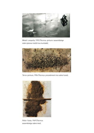 Metall i ampolla, 1993 (Tècnica: pintura i assemblatge
sobre planxa metàl·lica muntada).
Palla i fusta, 1969 (Tècnica:
assemblatge sobre tela).
Terra i pintura, 1956 (Tècnica: procediment mix sobre fusta).
 