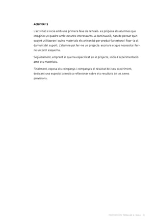 Propostes per treballar a l’aula - 23
Activitat 2
L’activitat s’inicia amb una primera fase de reflexió: es proposa als alumnes que
imaginin un quadre amb textures interessants. A continuació, han de pensar quin
suport utilitzaran i quins materials els aniran bé per produir la textura i fixar-la al
damunt del suport. L’alumne pot fer-ne un projecte: escriure el que necessita i fer-
ne un petit esquema.
Seguidament, emprant el que ha especificat en el projecte, inicia l’experimentació
amb els materials.
Finalment, exposa als companys i companyes el resultat del seu experiment,
dedicant una especial atenció a reflexionar sobre els resultats de les seves
previsions.
 