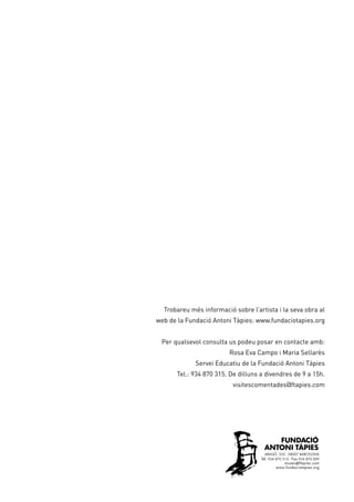 Trobareu més informació sobre l’artista i la seva obra al
web de la Fundació Antoni Tàpies: www.fundaciotapies.org
Per qualsevol consulta us podeu posar en contacte amb:
Rosa Eva Campo i Maria Sellarès
Servei Educatiu de la Fundació Antoni Tàpies
Tel.: 934 870 315. De dilluns a divendres de 9 a 15h.
visitescomentades@ftapies.com
 