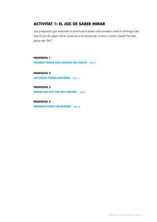 Propostes per treballar a l’aula - 3
PROPOSTA 1
Antoni Tàpies ens explica un conte pàg. 4
PROPOSTA 3
Mirem-ho tot per tot costat! pàg. 7
PROPOSTA 4
Materialitzem un record pàg. 8
PROPOSTA 2
Les coses tenen història pàg. 6
ACTIVITAT 1: EL JOC DE SABER MIRAR
Les propostes que exposem a continuació estan relacionades amb el contingut del
text El joc de saber mirar, publicat a la revista per a nens i nenes Cavall Fort del
gener de 1967.
 
