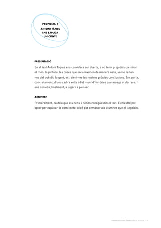 Propostes per treballar a l’aula - 4
Presentació
En el text Antoni Tàpies ens convida a ser oberts, a no tenir prejudicis; a mirar
el món, la pintura, les coses que ens envolten de manera neta, sense refiar-
nos del què diu la gent, extraient-ne les nostres pròpies conclusions. Ens parla,
concretament, d’una cadira vella i del munt d’històries que amaga al darrere. I
ens convida, finalment, a jugar i a pensar.
Activitat
Primerament, caldria que els nens i nenes coneguessin el text. El mestre pot
optar per explicar-lo com conte, o bé pot demanar als alumnes que el llegeixin.
PROPOSTA 1
Antoni Tàpies
ens explica
un conte
 