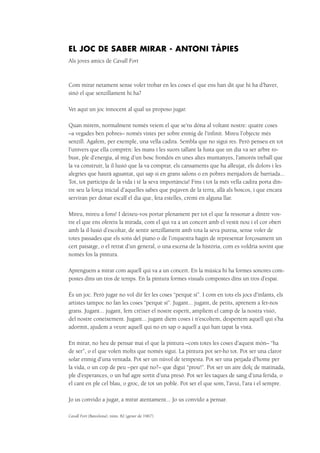 EL JOC DE SABER MIRAR - Antoni Tàpies
Als joves amics de Cavall Fort
Com mirar netament sense voler trobar en les coses el que ens han dit que hi ha d’haver,
sinó el que senzillament hi ha?
Vet aquí un joc innocent al qual us proposo jugar.
Quan mirem, normalment només veiem el que se’ns dóna al voltant nostre: quatre coses
–a vegades ben pobres– només vistes per sobre enmig de l’infinit. Mireu l’objecte més
senzill. Agafem, per exemple, una vella cadira. Sembla que no sigui res. Però penseu en tot
l’univers que ella comprèn: les mans i les suors tallant la fusta que un dia va ser arbre ro-
bust, ple d’energia, al mig d’un bosc frondós en unes altes muntanyes, l’amorós treball que
la va construir, la il·lusió que la va comprar, els cansaments que ha alleujat, els dolors i les
alegries que haurà aguantat, qui sap si en grans salons o en pobres menjadors de barriada...
Tot, tot participa de la vida i té la seva importància! Fins i tot la més vella cadira porta din-
tre seu la força inicial d’aquelles sabes que pujaven de la terra, allà als boscos, i que encara
serviran per donar escalf el dia que, feta estelles, cremi en alguna llar.
Mireu, mireu a fons! I deixeu-vos portar plenament per tot el que fa ressonar a dintre vos-
tre el que ens ofereix la mirada, com el qui va a un concert amb el vestit nou i el cor obert
amb la il·lusió d’escoltar, de sentir senzillament amb tota la seva puresa, sense voler de
totes passades que els sons del piano o de l’orquestra hagin de representar forçosament un
cert paisatge, o el retrat d’un general, o una escena de la història, com es voldria sovint que
només fos la pintura.
Aprenguem a mirar com aquell qui va a un concert. En la música hi ha formes sonores com-
postes dins un tros de temps. En la pintura formes visuals compostes dins un tros d’espai.
És un joc. Però jugar no vol dir fer les coses “perquè sí”. I com en tots els jocs d’infants, els
artistes tampoc no fan les coses “perquè sí”. Jugant... jugant, de petits, aprenem a fer-nos
grans. Jugant... jugant, fem créixer el nostre esperit, ampliem el camp de la nostra visió,
del nostre coneixement. Jugant... jugant diem coses i n’escoltem, despertem aquell qui s’ha
adormit, ajudem a veure aquell qui no en sap o aquell a qui han tapat la vista.
En mirar, no heu de pensar mai el que la pintura –com totes les coses d’aquest món– “ha
de ser”, o el que volen molts que només sigui. La pintura pot ser-ho tot. Pot ser una claror
solar enmig d’una ventada. Pot ser un núvol de tempesta. Pot ser una petjada d’home per
la vida, o un cop de peu –per què no?– que digui “prou!”. Pot ser un aire dolç de matinada,
ple d’esperances, o un baf agre sortit d’una presó. Pot ser les taques de sang d’una ferida, o
el cant en ple cel blau, o groc, de tot un poble. Pot ser el que som, l’avui, l’ara i el sempre.
Jo us convido a jugar, a mirar atentament... Jo us convido a pensar.
Cavall Fort (Barcelona), núm. 82 (gener de 1967).
 