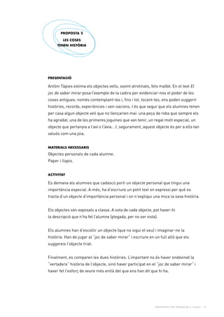 Propostes per treballar a l’aula - 6
Presentació
Antòni Tàpies estima els objectes vells, sovint atrotinats, fets malbé. En el text El
joc de saber mirar posa l’exemple de la cadira per evidenciar-nos el poder de les
coses antigues: només contemplant-les i, fins i tot, tocant-les, ens poden suggerir
històries, records, experiències i sen-sacions. I és que segur que els alumnes tenen
per casa algun objecte vell que no llençarien mai: una peça de roba que sempre els
ha agradat, una de les primeres joguines que van tenir, un regal molt especial, un
objecte que pertanyia a l’avi o l’àvia… I, segurament, aquest objecte és per a ells tan
valuós com una joia.
Materials necessaris
Objectes personals de cada alumne.
Paper i llapis.
Activitat
Es demana als alumnes que cadascú porti un objecte personal que tingui una
importància especial. A més, ha d’escriure un petit text on expressi per què es
tracta d’un objecte d’importància personal i on n’expliqui una mica la seva història.
Els objectes són exposats a classe. A sota de cada objecte, pot haver-hi
la descripció que n’ha fet l’alumne (plegada, per no ser vista).
Els alumnes han d’escollir un objecte (que no sigui el seu) i imaginar-ne la
història. Han de jugar al “joc de saber mirar” i escriure en un full allò que els
suggereix l’objecte triat.
Finalment, es comparen les dues històries. L’important no és haver endevinat la
“vertadera” història de l’objecte, sinó haver participat en el “joc de saber mirar” i
haver fet l’esforç de veure més enllà del que ens han dit que hi ha.
PROPOSTA 2
Les coses
tenen història
 