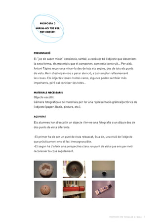 Propostes per treballar a l’aula - 7
Presentació
El “joc de saber mirar” consisteix, també, a conèixer bé l’objecte que observem:
la seva forma, els materials que el componen, com està construït... Per això,
Antoni Tàpies recomana mirar-lo des de tots els angles, des de tots els punts
de vista. Hem d’esforçar-nos a parar atenció, a contemplar reflexivament
les coses. Els objectes tenen moltes cares; algunes poden semblar més
importants, però cal conèixer-les totes…
Materials necessaris
Objecte escollit.
Càmera fotogràfica o bé materials per fer una representació gràfica/pictòrica de
l’objecte (paper, llapis, pintura, etc.).
Activitat
Els alumnes han d’escollir un objecte i fer-ne una fotografia o un dibuix des de
dos punts de vista diferents:
-El primer ha de ser un punt de vista rebuscat, és a dir, una visió de l’objecte
que pràcticament ens el faci irrecognoscible.
-El segon ha d’oferir una perspectiva clara: un punt de vista que ens permeti
reconèixer la cosa ràpidament.
PROPOSTA 3
MIREM-HO TOT PER
TOT COSTAT!
 