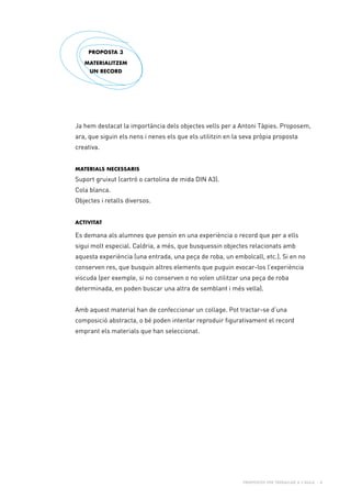Propostes per treballar a l’aula - 8
Ja hem destacat la importància dels objectes vells per a Antoni Tàpies. Proposem,
ara, que siguin els nens i nenes els que els utilitzin en la seva pròpia proposta
creativa.
Materials necessaris
Suport gruixut (cartró o cartolina de mida DIN A3).
Cola blanca.
Objectes i retalls diversos.
Activitat
Es demana als alumnes que pensin en una experiència o record que per a ells
sigui molt especial. Caldria, a més, que busquessin objectes relacionats amb
aquesta experiència (una entrada, una peça de roba, un embolcall, etc.). Si en no
conserven res, que busquin altres elements que puguin evocar-los l’experiència
viscuda (per exemple, si no conserven o no volen utilitzar una peça de roba
determinada, en poden buscar una altra de semblant i més vella).
Amb aquest material han de confeccionar un collage. Pot tractar-se d’una
composició abstracta, o bé poden intentar reproduir figurativament el record
emprant els materials que han seleccionat.
PROPOSTA 3
materialitzem
un record
 