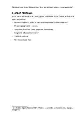 Explicació breu de les diferents parts de la narració (plantejament, nus i desenllaç).
6. OPINIÓ PERSONAL
No es tracta només de dir si t’ha agradat o no el llibre, sinó d’intentar explicar una
sèrie de qüestions:
- Ha estat una lectura fàcil o us ha costat interpretar el que l’autor explica?
- Personatges preferits i per què.
- Situacions divertides, tristes, avorrides, dramàtiques, ....
- Fragments o frases interessants1
.
- Valoració personal.
- Recomanació del llibre
1
Si vols citar alguna frase del llibre, l’has de posar entre cometes i indicar la pàgina
on apareix.
 