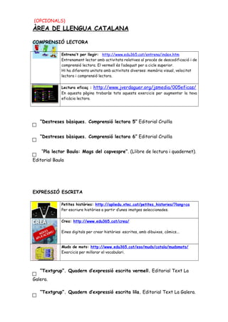 (OPCIONALS)
ÀREA DE LLENGUA CATALANA
COMPRENSIÓ LECTORA
Entrena’t per llegir: http://www.edu365.cat/entrena/index.htm
Entrenament lector amb activitats relatives al procés de descodificació i de
comprensió lectora. El vermell és l’adequat per a cicle superior.
Hi ha diferents unitats amb activitats diverses: memòria visual, velocitat
lectora i comprensió lectora.
Lectura eficaç : http://www.jverdaguer.org/jsmedia/005eficas/
En aquesta pàgina trobaràs tots aquests exercicis per augmentar la teva
eficàcia lectora.
“Destreses bàsiques. Comprensió lectora 5” Editorial Cruïlla
“Destreses bàsiques. Comprensió lectora 6” Editorial Cruïlla
“Pla lector Baula: Mags del capvespre”. (Llibre de lectura i quadernet).
Editorial Baula
EXPRESSIÓ ESCRITA
Petites històries: http://apliedu.xtec.cat/petites_histories/?lang=ca
Per escriure històries a partir d’unes imatges seleccionades.
Crea: http://www.edu365.cat/crea/
Eines digitals per crear històries: escrites, amb dibuixos, còmics...
Muds de mots: http://www.edu365.cat/eso/muds/catala/mudsmots/
Exercicis per millorar el vocabulari.
“Textgrup”. Quadern d’expressió escrita vermell. Editorial Text La
Galera.
“Textgrup”. Quadern d’expressió escrita lila. Editorial Text La Galera.
 