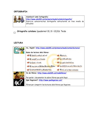 ORTOGRAFIA
Aventura’t amb l’ortografia:
http://www.edu365.cat/primaria/muds/catala/ortografia/
Exercicis autocorrectius d’ortografia estructurats en tres nivells de
dificultat.
Ortografia catalana (quadernet 10, 11 i 12) Ed. Teide
LECTURA
Au, llegim!: http://www.edu365.cat/primaria/muds/catala/lectures/
Guies de lectura dels llibres:
Va de llibres: http://www.edu365.cat/vadellibres/
Per parlar i documentar-te sobre llibres que pots llegir.
Què llegeixes?: http://www.quellegeixes.cat/
Fòrum per compartir les lectures dels llibres que llegeixes.
 