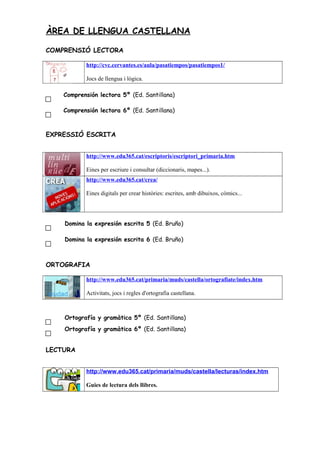 ÀREA DE LLENGUA CASTELLANA
COMPRENSIÓ LECTORA
http://cvc.cervantes.es/aula/pasatiempos/pasatiempos1/
Jocs de llengua i lógica.
Comprensión lectora 5º (Ed. Santillana)
Comprensión lectora 6º (Ed. Santillana)
EXPRESSIÓ ESCRITA
http://www.edu365.cat/escriptoris/escriptori_primaria.htm
Eines per escriure i consultar (diccionaris, mapes...).
http://www.edu365.cat/crea/
Eines digitals per crear històries: escrites, amb dibuixos, còmics...
Domina la expresión escrita 5 (Ed. Bruño)
Domina la expresión escrita 6 (Ed. Bruño)
ORTOGRAFIA
http://www.edu365.cat/primaria/muds/castella/ortografiate/index.htm
Activitats, jocs i regles d'ortografia castellana.
Ortografía y gramàtica 5º (Ed. Santillana)
Ortografía y gramàtica 6º (Ed. Santillana)
LECTURA
http://www.edu365.cat/primaria/muds/castella/lecturas/index.htm
Guies de lectura dels llibres.
 