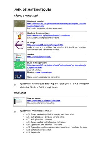 ÀREA DE MATEMÀTIQUES
CÀLCUL I NUMERACIÓ
Màquina de calcular:
http://www.edu365.cat/primaria/muds/matematiques/maquina_calcular/
maquinaCalcular.html
Practica les operacions calculant en un minut.
Quaderns de matemàtiques:
http://www.educa.jcyl.es/zonaalumnos/es/cuadernos
Sumes, restes, multiplicacions i divisions.
La botiga:
http://www.edu365.cat/euro/botigues9.htm
Aprèn a comprar i a utilitzar les monedes. Útil també per practicar
l’arrodoniment amb els nombres decimals.
Sudokus:
http://www.sudokusweb.com/
El joc de les operacions:
http://www.edu365.cat/primaria/muds/matematiques/joc_operacions/jo
c_operacions.html
Juga tot calculant.
El quinzet: www.elquinzet.com
Pàgina amb diversos recursos matemàtics.
Quaderns de Matemàtiques “Nou i Mig” Ed. TEIDE ( Del n. 1 al n. 6 corresponen
al nivell de 5è i del n. 7 al 12 al nivell de 6è)
PROBLEMES
Jocs per pensar:
http://www.xtec.es/~efranco/index.htm
Matemàtica interactiva recreativa.
Quaderns de Problemes Ed. BAULA :
 n. 5 Sumes, restes i multiplicacions per més d’una xifra.
 n. 6 Multiplicacions i divisions per una xifra.
 n. 7 Multiplicacions i divisions.
 n. 8 Sumes, restes, multiplicacions i divisions.
 n. 9 Operacions amb decimals i fraccions.
 n. 10 Operacions combinades amb nombres naturals i nombres decimals.
 n. 11 Sistema mètric decimal.
 n. 12 Geometria.
 
