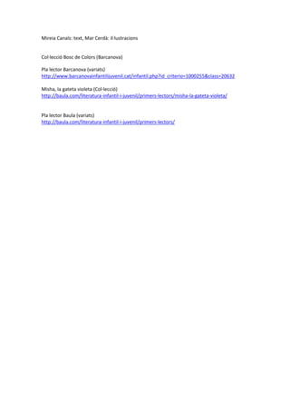 Mireia Canals: text, Mar Cerdà: il·lustracions 
Col·lecció Bosc de Colors (Barcanova) 
Pla lector Barcanova (variats) 
http://www.barcanovainfantilijuvenil.cat/infantil.php?id_criterio=1000255&class=20632 
Misha, la gateta violeta (Col·lecció) 
http://baula.com/literatura-infantil-i-juvenil/primers-lectors/misha-la-gateta-violeta/ 
Pla lector Baula (variats) 
http://baula.com/literatura-infantil-i-juvenil/primers-lectors/ 
 