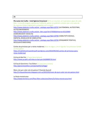 2n 
Pla Lector de Cruïlla – Intel·ligència Emocional (hi ha un resumet, se’n pot posar algun de cada bloc, i si ens els vingués a presentar l’editorial, potser en podríem comprar per a les aules de 2n, que ara s’estan engrescant a emportar-se’n a casa!) 
http://www.plalector.cruilla.cat/ver_catalogo.aspx?&id=20797 (AUTONOMIA, AUTOESTIMA, AUTOCONEIXEMENT) 
http://www.plalector.cruilla.cat/ver_libro.aspx?id=37392&idInterno=ES133969 (COMUNICACIÓ I ESCOLTA) 
http://www.plalector.cruilla.cat/ver_catalogo.aspx?&id=20798 (HABILITATS SOCIALS, EMPATIA, RESOLUCIÓ DE CONFLICTES) 
http://www.plalector.cruilla.cat/ver_catalogo.aspx?&id=20799 (PENSAMENT POSITIUS, REGULACIÓ EMOCIONS) 
Contes de princeses per a nenes modernes (triar-ne algun, a mi m’agrada ‘Les princeses també es tiren pets’) 
https://madridmartinaandmyself.wordpress.com/2014/09/24/cuentos-de-princesas-para- ninas-modernas/ 
Col·lecció Bat Pat (+7 anys bons lectors) 
http://www.grup62.cat/coleccio-bat-pat-G620000576.html 
Col·lecció Geronimo i Tea Stilton (+7 anys bons lectors) 
http://geronimostilton.com/portal/ES/ct/leggi/ 
Mare, de quin color són els petons? Elisenda Queralt 
http://critiquesliteraries.blogspot.com.es/2012/02/mare-de-quin-color-son-els-petons.html 
La fiesta monstruosa 
http://www.bromera.com/fitxa-llibre-coleccions/items/la-festa-monstruosa.html 
 
