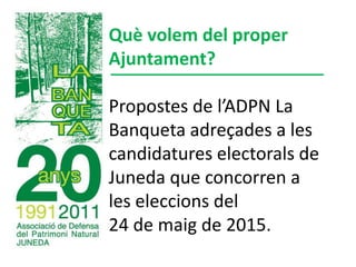 Què volem del proper
Ajuntament?
Propostes de l’ADPN La
Banqueta adreçades a les
candidatures electorals de
Juneda que concorren a
les eleccions del
24 de maig de 2015.
 