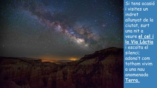 Si tens ocasió
i visites un
indret
allunyat de la
ciutat, surt
una nit a
veure el cel i
la Via Làctia
i escolta el
silenci;
adona’t com
tothom vivim
a una nau
anomenada
Terra.
 