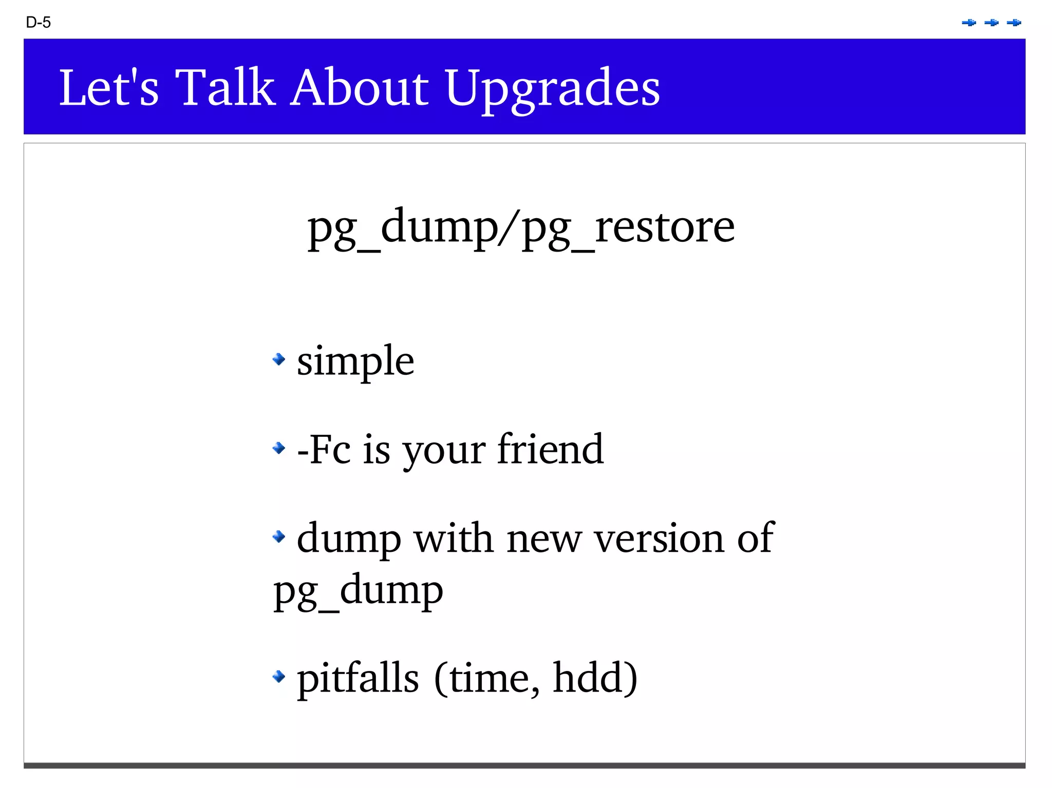 D-5 Let's Talk About Upgrades pg_dump/pg_restore simple -Fc is your friend dump with new version of pg_dump pitfalls (time, hdd) 