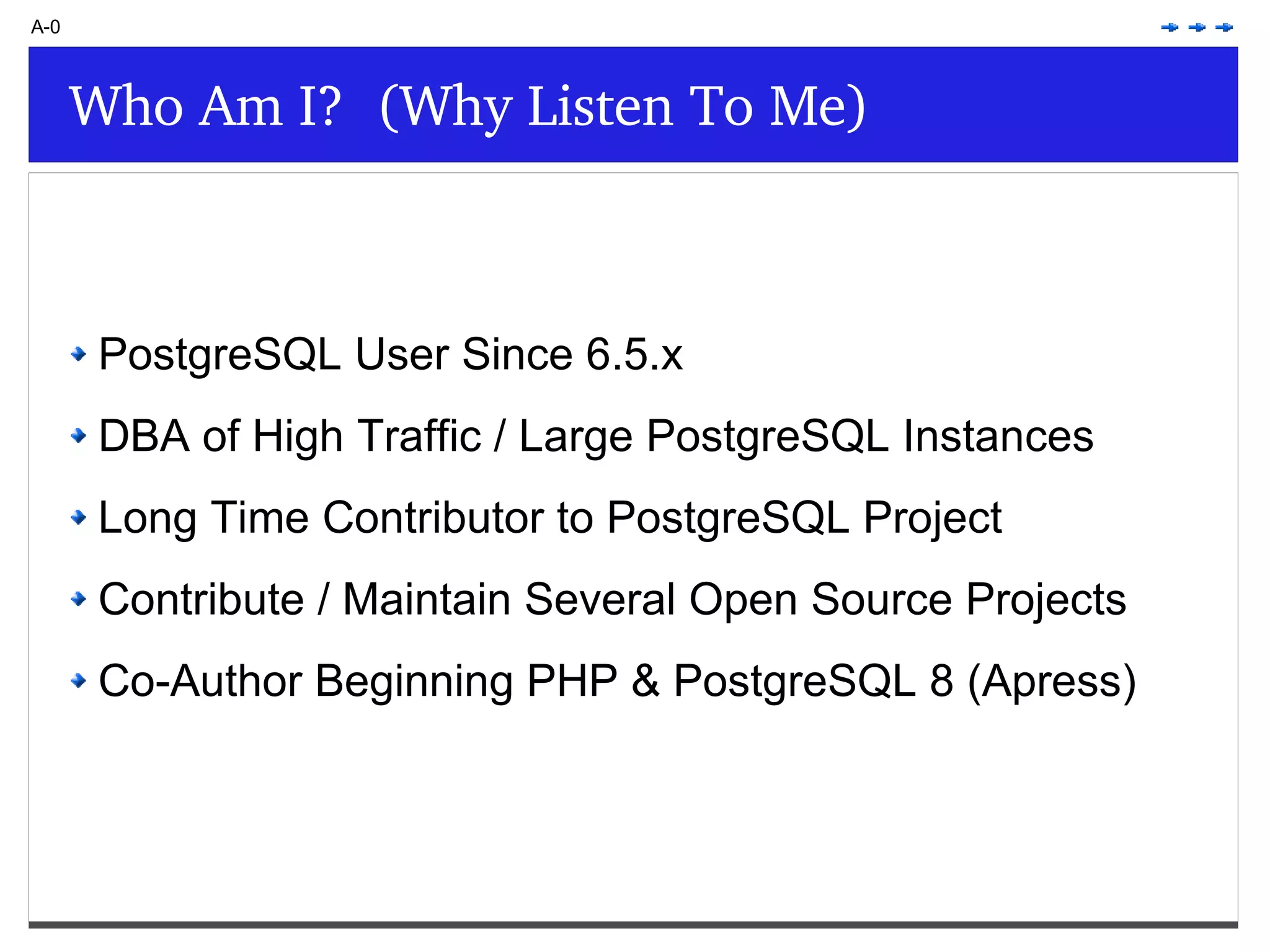 Who Am I? (Why Listen To Me) A-0 PostgreSQL User Since 6.5.x DBA of High Traffic / Large PostgreSQL Instances Long Time Contributor to PostgreSQL Project Contribute / Maintain Several Open Source Projects Co-Author Beginning PHP & PostgreSQL 8 (Apress) 