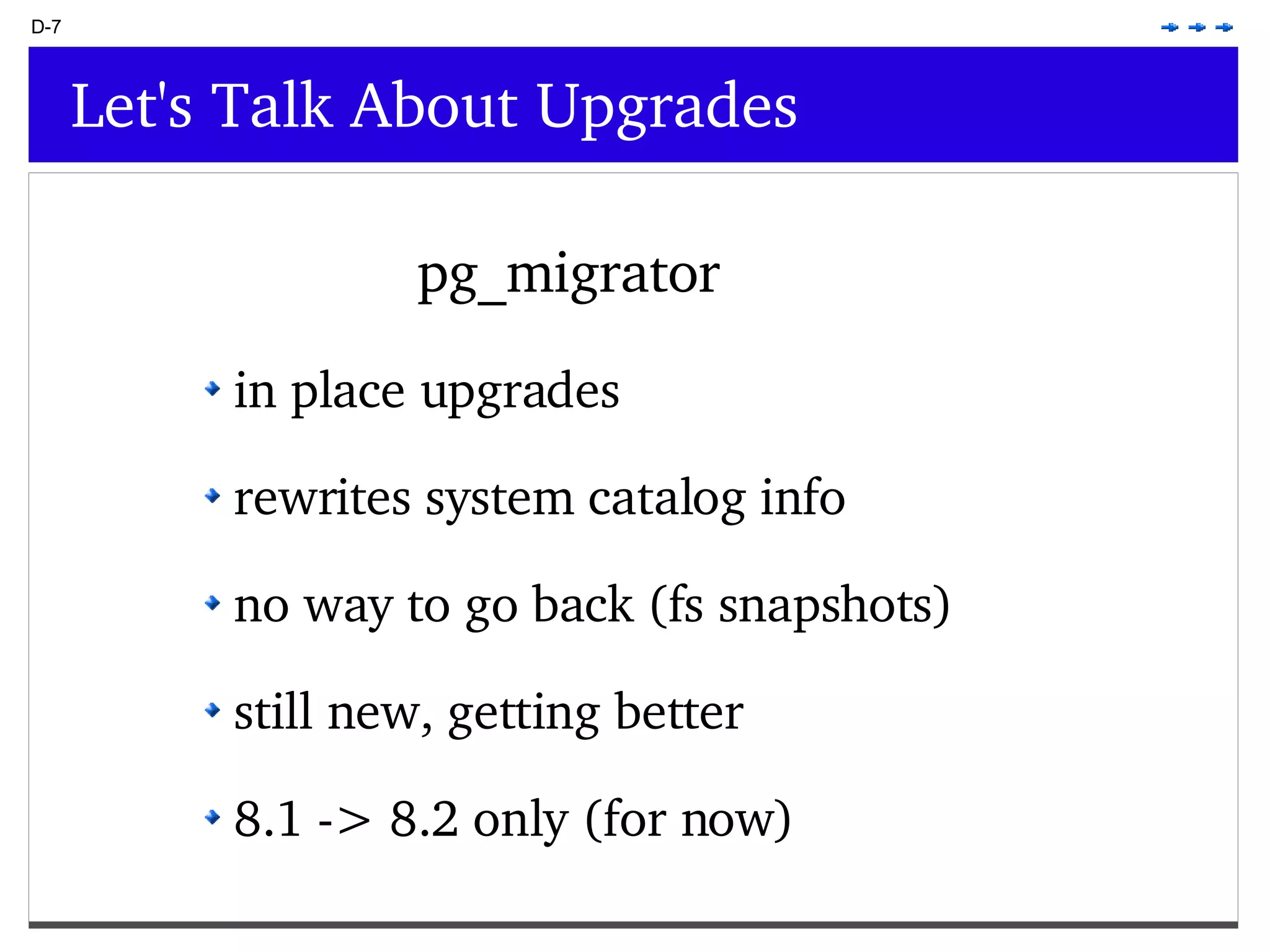 D-7 Let's Talk About Upgrades pg_migrator in place upgrades rewrites system catalog info no way to go back (fs snapshots) still new, getting better 8.1 -> 8.2 only (for now) 