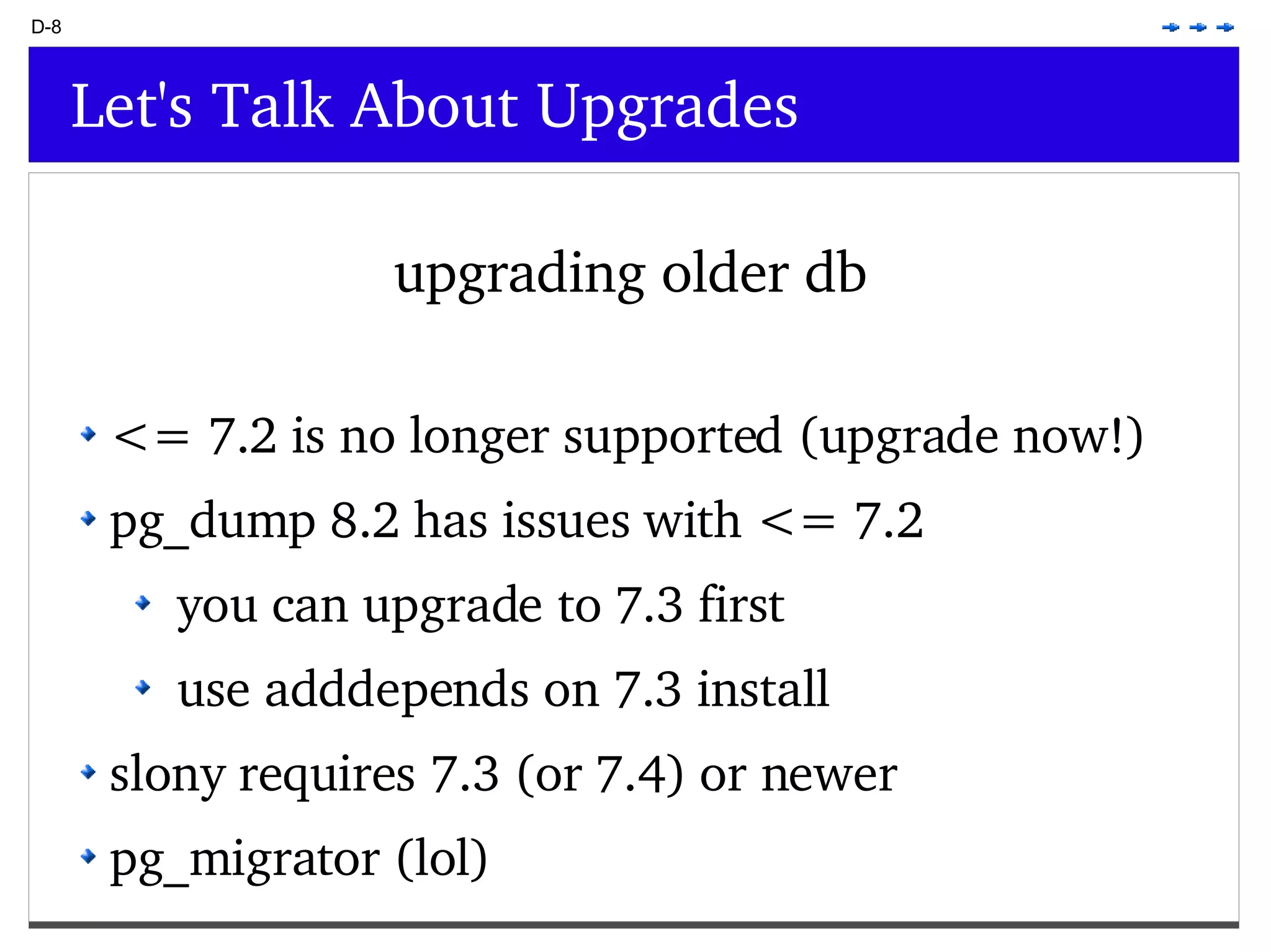 D-8 Let's Talk About Upgrades upgrading older db <= 7.2 is no longer supported (upgrade now!) pg_dump 8.2 has issues with <= 7.2 you can upgrade to 7.3 first use adddepends on 7.3 install slony requires 7.3 (or 7.4) or newer pg_migrator (lol) 