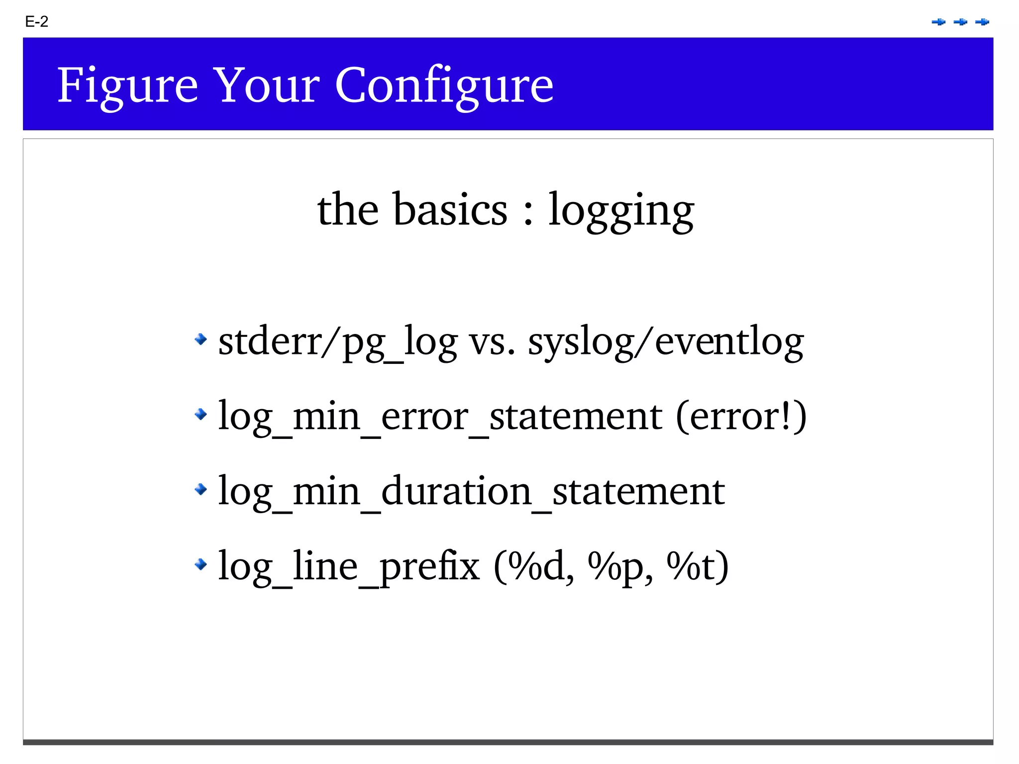 E-2 Figure Your Configure the basics : logging stderr/pg_log vs. syslog/eventlog log_min_error_statement (error!) log_min_duration_statement log_line_prefix (%d, %p, %t) 